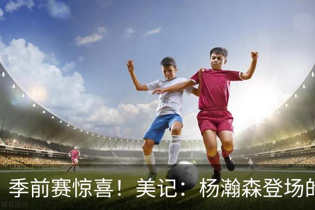 季前赛惊喜！美记：杨瀚森登场的时段 诺里愿以他为轴心组织进攻