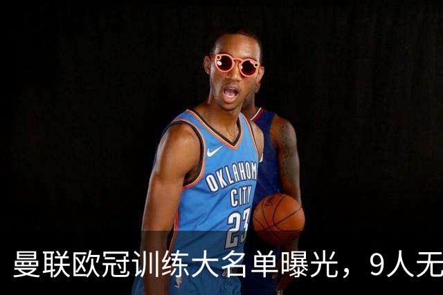 曼联欧冠训练大名单曝光，9人无缘战科莫！卡里克暗示后悔没买霍尔