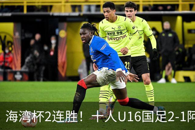 海湾杯2连胜！十人U16国足2-1阿曼 袁博涵造2球 刘凯源破门+染红