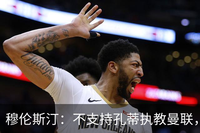 穆伦斯汀：不支持孔蒂执教曼联，红魔的问题不在主教练而在高层