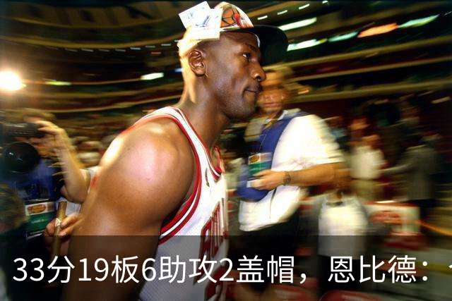33分19板6助攻2盖帽，恩比德：今晚的不同在于我主动挑担子